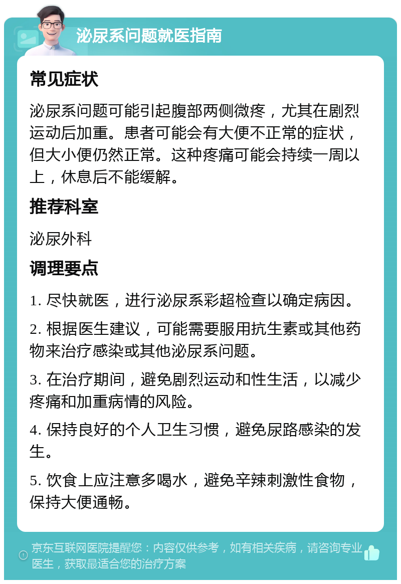 泌尿系问题就医指南 常见症状 泌尿系问题可能引起腹部两侧微疼，尤其在剧烈运动后加重。患者可能会有大便不正常的症状，但大小便仍然正常。这种疼痛可能会持续一周以上，休息后不能缓解。 推荐科室 泌尿外科 调理要点 1. 尽快就医，进行泌尿系彩超检查以确定病因。 2. 根据医生建议，可能需要服用抗生素或其他药物来治疗感染或其他泌尿系问题。 3. 在治疗期间，避免剧烈运动和性生活，以减少疼痛和加重病情的风险。 4. 保持良好的个人卫生习惯，避免尿路感染的发生。 5. 饮食上应注意多喝水，避免辛辣刺激性食物，保持大便通畅。