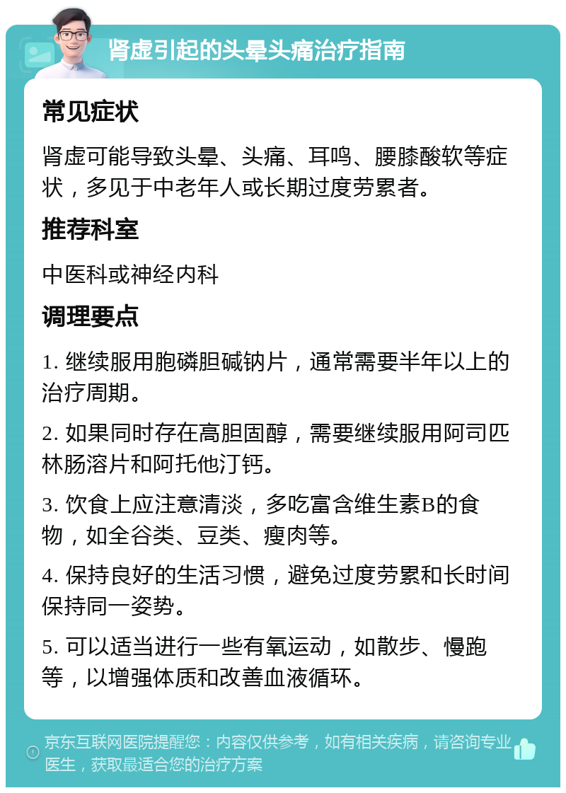 肾虚引起的头晕头痛治疗指南 常见症状 肾虚可能导致头晕、头痛、耳鸣、腰膝酸软等症状，多见于中老年人或长期过度劳累者。 推荐科室 中医科或神经内科 调理要点 1. 继续服用胞磷胆碱钠片，通常需要半年以上的治疗周期。 2. 如果同时存在高胆固醇，需要继续服用阿司匹林肠溶片和阿托他汀钙。 3. 饮食上应注意清淡，多吃富含维生素B的食物，如全谷类、豆类、瘦肉等。 4. 保持良好的生活习惯，避免过度劳累和长时间保持同一姿势。 5. 可以适当进行一些有氧运动，如散步、慢跑等，以增强体质和改善血液循环。