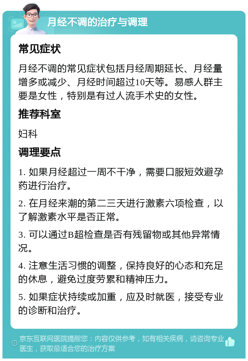 月经不调的治疗与调理 常见症状 月经不调的常见症状包括月经周期延长、月经量增多或减少、月经时间超过10天等。易感人群主要是女性，特别是有过人流手术史的女性。 推荐科室 妇科 调理要点 1. 如果月经超过一周不干净，需要口服短效避孕药进行治疗。 2. 在月经来潮的第二三天进行激素六项检查，以了解激素水平是否正常。 3. 可以通过B超检查是否有残留物或其他异常情况。 4. 注意生活习惯的调整，保持良好的心态和充足的休息，避免过度劳累和精神压力。 5. 如果症状持续或加重，应及时就医，接受专业的诊断和治疗。