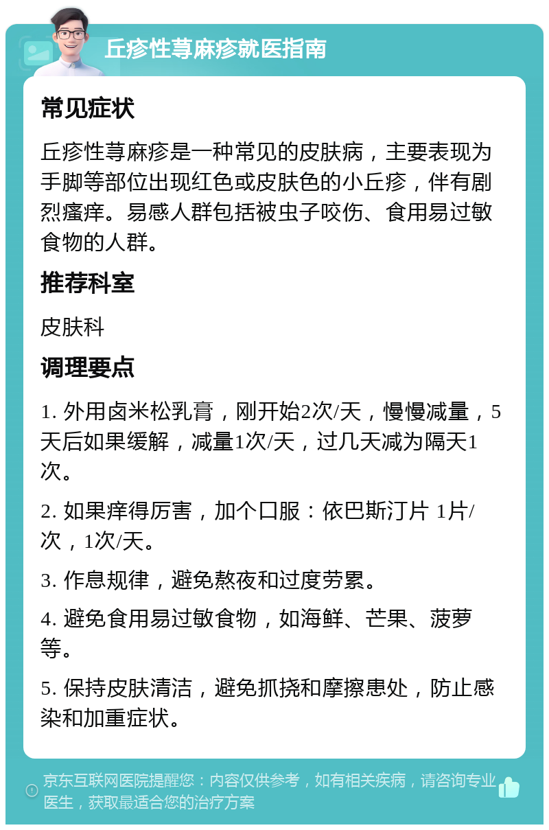 丘疹性荨麻疹就医指南 常见症状 丘疹性荨麻疹是一种常见的皮肤病，主要表现为手脚等部位出现红色或皮肤色的小丘疹，伴有剧烈瘙痒。易感人群包括被虫子咬伤、食用易过敏食物的人群。 推荐科室 皮肤科 调理要点 1. 外用卤米松乳膏，刚开始2次/天，慢慢减量，5天后如果缓解，减量1次/天，过几天减为隔天1次。 2. 如果痒得厉害，加个口服：依巴斯汀片 1片/次，1次/天。 3. 作息规律，避免熬夜和过度劳累。 4. 避免食用易过敏食物，如海鲜、芒果、菠萝等。 5. 保持皮肤清洁，避免抓挠和摩擦患处，防止感染和加重症状。