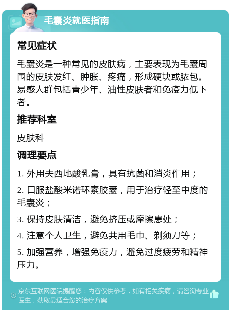 毛囊炎就医指南 常见症状 毛囊炎是一种常见的皮肤病，主要表现为毛囊周围的皮肤发红、肿胀、疼痛，形成硬块或脓包。易感人群包括青少年、油性皮肤者和免疫力低下者。 推荐科室 皮肤科 调理要点 1. 外用夫西地酸乳膏，具有抗菌和消炎作用； 2. 口服盐酸米诺环素胶囊，用于治疗轻至中度的毛囊炎； 3. 保持皮肤清洁，避免挤压或摩擦患处； 4. 注意个人卫生，避免共用毛巾、剃须刀等； 5. 加强营养，增强免疫力，避免过度疲劳和精神压力。