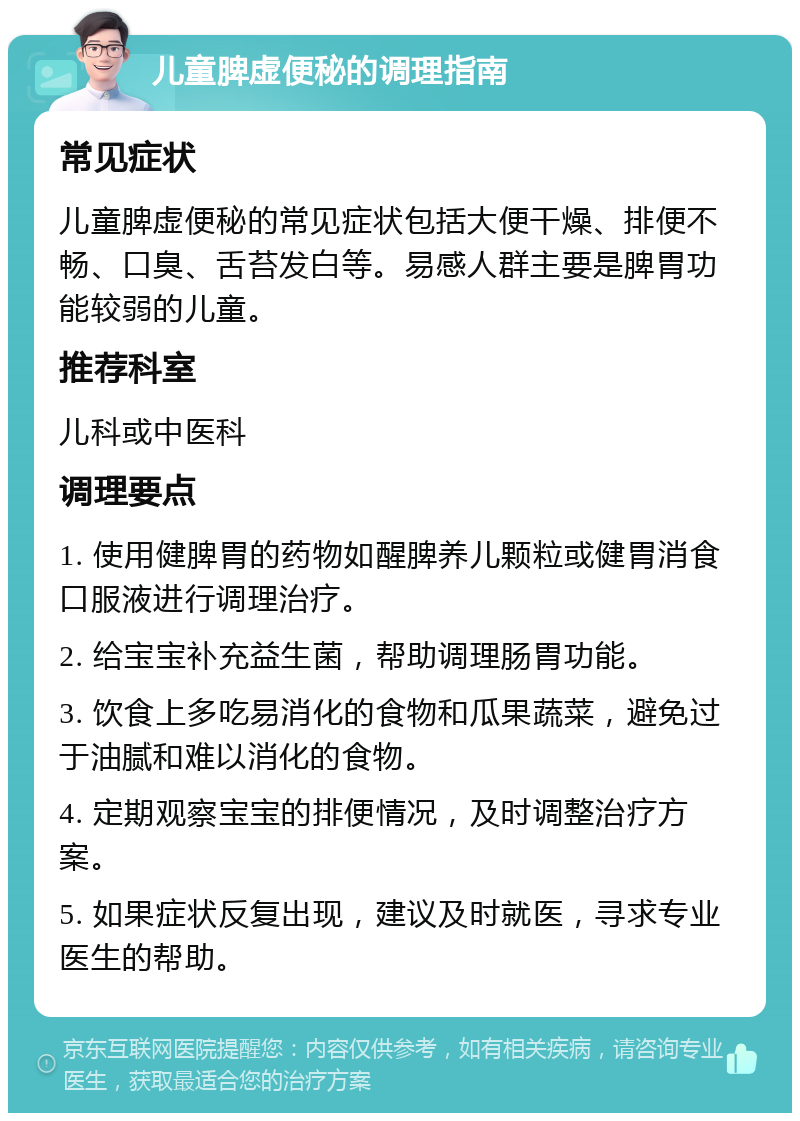 儿童脾虚便秘的调理指南 常见症状 儿童脾虚便秘的常见症状包括大便干燥、排便不畅、口臭、舌苔发白等。易感人群主要是脾胃功能较弱的儿童。 推荐科室 儿科或中医科 调理要点 1. 使用健脾胃的药物如醒脾养儿颗粒或健胃消食口服液进行调理治疗。 2. 给宝宝补充益生菌，帮助调理肠胃功能。 3. 饮食上多吃易消化的食物和瓜果蔬菜，避免过于油腻和难以消化的食物。 4. 定期观察宝宝的排便情况，及时调整治疗方案。 5. 如果症状反复出现，建议及时就医，寻求专业医生的帮助。