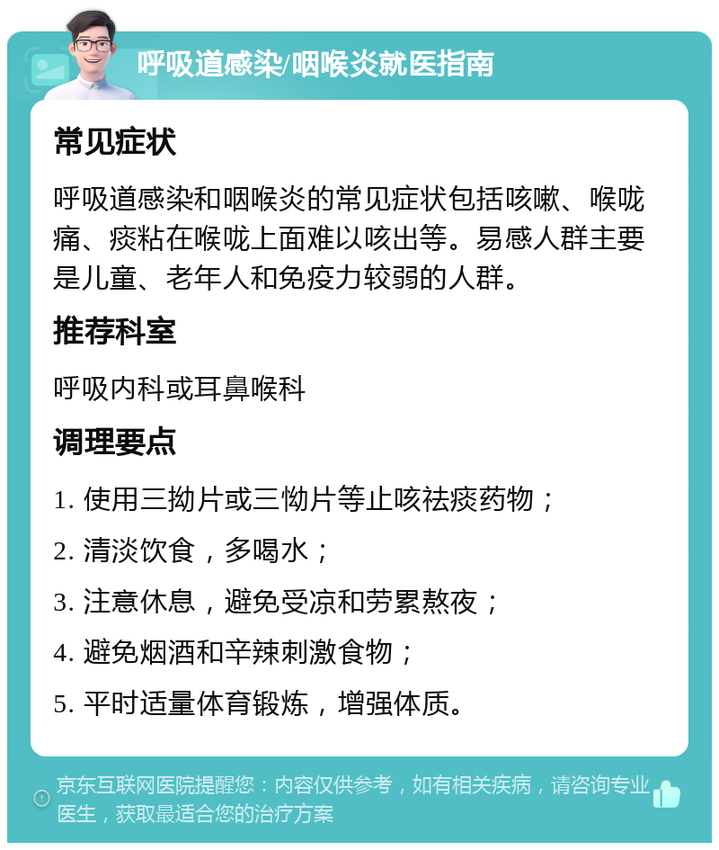 呼吸道感染/咽喉炎就医指南 常见症状 呼吸道感染和咽喉炎的常见症状包括咳嗽、喉咙痛、痰粘在喉咙上面难以咳出等。易感人群主要是儿童、老年人和免疫力较弱的人群。 推荐科室 呼吸内科或耳鼻喉科 调理要点 1. 使用三拗片或三怮片等止咳祛痰药物； 2. 清淡饮食，多喝水； 3. 注意休息，避免受凉和劳累熬夜； 4. 避免烟酒和辛辣刺激食物； 5. 平时适量体育锻炼，增强体质。