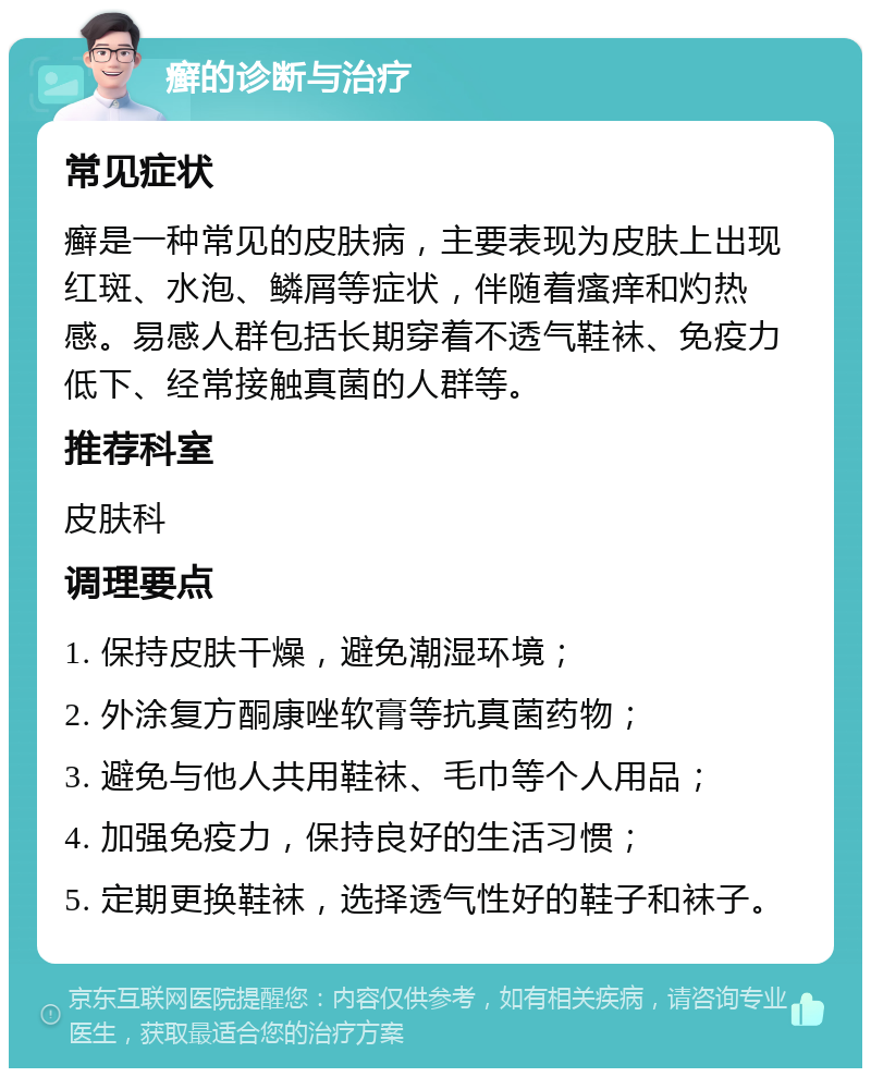 癣的诊断与治疗 常见症状 癣是一种常见的皮肤病，主要表现为皮肤上出现红斑、水泡、鳞屑等症状，伴随着瘙痒和灼热感。易感人群包括长期穿着不透气鞋袜、免疫力低下、经常接触真菌的人群等。 推荐科室 皮肤科 调理要点 1. 保持皮肤干燥，避免潮湿环境； 2. 外涂复方酮康唑软膏等抗真菌药物； 3. 避免与他人共用鞋袜、毛巾等个人用品； 4. 加强免疫力，保持良好的生活习惯； 5. 定期更换鞋袜，选择透气性好的鞋子和袜子。