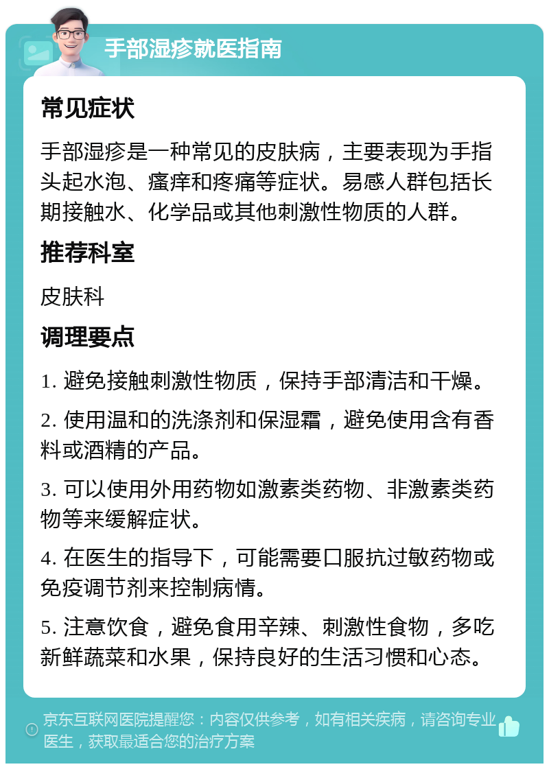 手部湿疹就医指南 常见症状 手部湿疹是一种常见的皮肤病，主要表现为手指头起水泡、瘙痒和疼痛等症状。易感人群包括长期接触水、化学品或其他刺激性物质的人群。 推荐科室 皮肤科 调理要点 1. 避免接触刺激性物质，保持手部清洁和干燥。 2. 使用温和的洗涤剂和保湿霜，避免使用含有香料或酒精的产品。 3. 可以使用外用药物如激素类药物、非激素类药物等来缓解症状。 4. 在医生的指导下，可能需要口服抗过敏药物或免疫调节剂来控制病情。 5. 注意饮食，避免食用辛辣、刺激性食物，多吃新鲜蔬菜和水果，保持良好的生活习惯和心态。