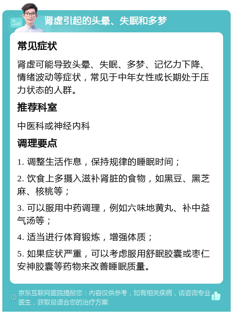 肾虚引起的头晕、失眠和多梦 常见症状 肾虚可能导致头晕、失眠、多梦、记忆力下降、情绪波动等症状，常见于中年女性或长期处于压力状态的人群。 推荐科室 中医科或神经内科 调理要点 1. 调整生活作息，保持规律的睡眠时间； 2. 饮食上多摄入滋补肾脏的食物，如黑豆、黑芝麻、核桃等； 3. 可以服用中药调理，例如六味地黄丸、补中益气汤等； 4. 适当进行体育锻炼，增强体质； 5. 如果症状严重，可以考虑服用舒眠胶囊或枣仁安神胶囊等药物来改善睡眠质量。