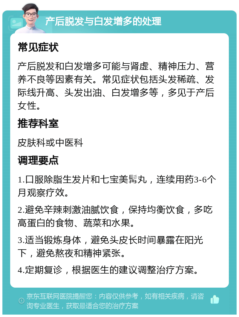 产后脱发与白发增多的处理 常见症状 产后脱发和白发增多可能与肾虚、精神压力、营养不良等因素有关。常见症状包括头发稀疏、发际线升高、头发出油、白发增多等，多见于产后女性。 推荐科室 皮肤科或中医科 调理要点 1.口服除脂生发片和七宝美髯丸，连续用药3-6个月观察疗效。 2.避免辛辣刺激油腻饮食，保持均衡饮食，多吃高蛋白的食物、蔬菜和水果。 3.适当锻炼身体，避免头皮长时间暴露在阳光下，避免熬夜和精神紧张。 4.定期复诊，根据医生的建议调整治疗方案。