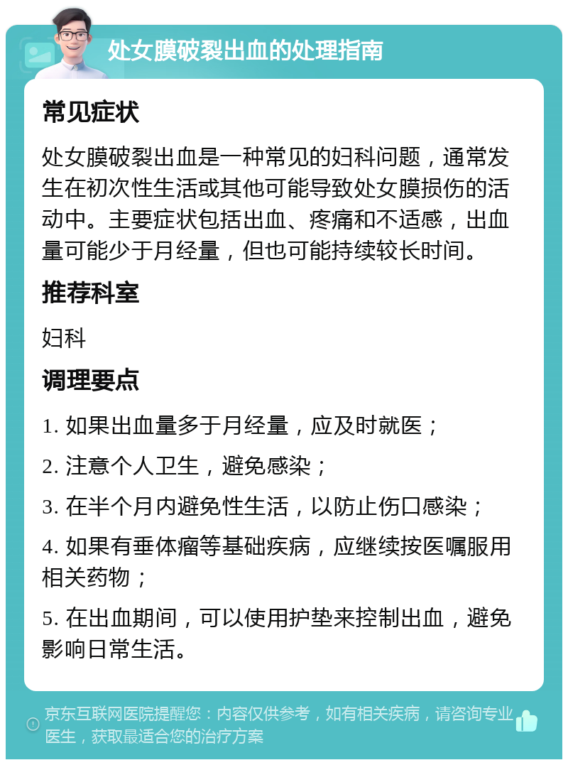 处女膜破裂出血的处理指南 常见症状 处女膜破裂出血是一种常见的妇科问题，通常发生在初次性生活或其他可能导致处女膜损伤的活动中。主要症状包括出血、疼痛和不适感，出血量可能少于月经量，但也可能持续较长时间。 推荐科室 妇科 调理要点 1. 如果出血量多于月经量，应及时就医； 2. 注意个人卫生，避免感染； 3. 在半个月内避免性生活，以防止伤口感染； 4. 如果有垂体瘤等基础疾病，应继续按医嘱服用相关药物； 5. 在出血期间，可以使用护垫来控制出血，避免影响日常生活。