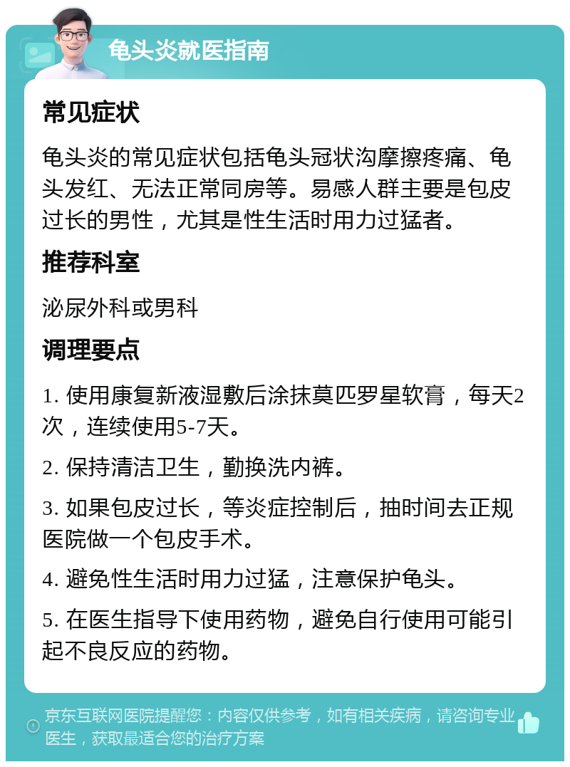 龟头炎就医指南 常见症状 龟头炎的常见症状包括龟头冠状沟摩擦疼痛、龟头发红、无法正常同房等。易感人群主要是包皮过长的男性，尤其是性生活时用力过猛者。 推荐科室 泌尿外科或男科 调理要点 1. 使用康复新液湿敷后涂抹莫匹罗星软膏，每天2次，连续使用5-7天。 2. 保持清洁卫生，勤换洗内裤。 3. 如果包皮过长，等炎症控制后，抽时间去正规医院做一个包皮手术。 4. 避免性生活时用力过猛，注意保护龟头。 5. 在医生指导下使用药物，避免自行使用可能引起不良反应的药物。