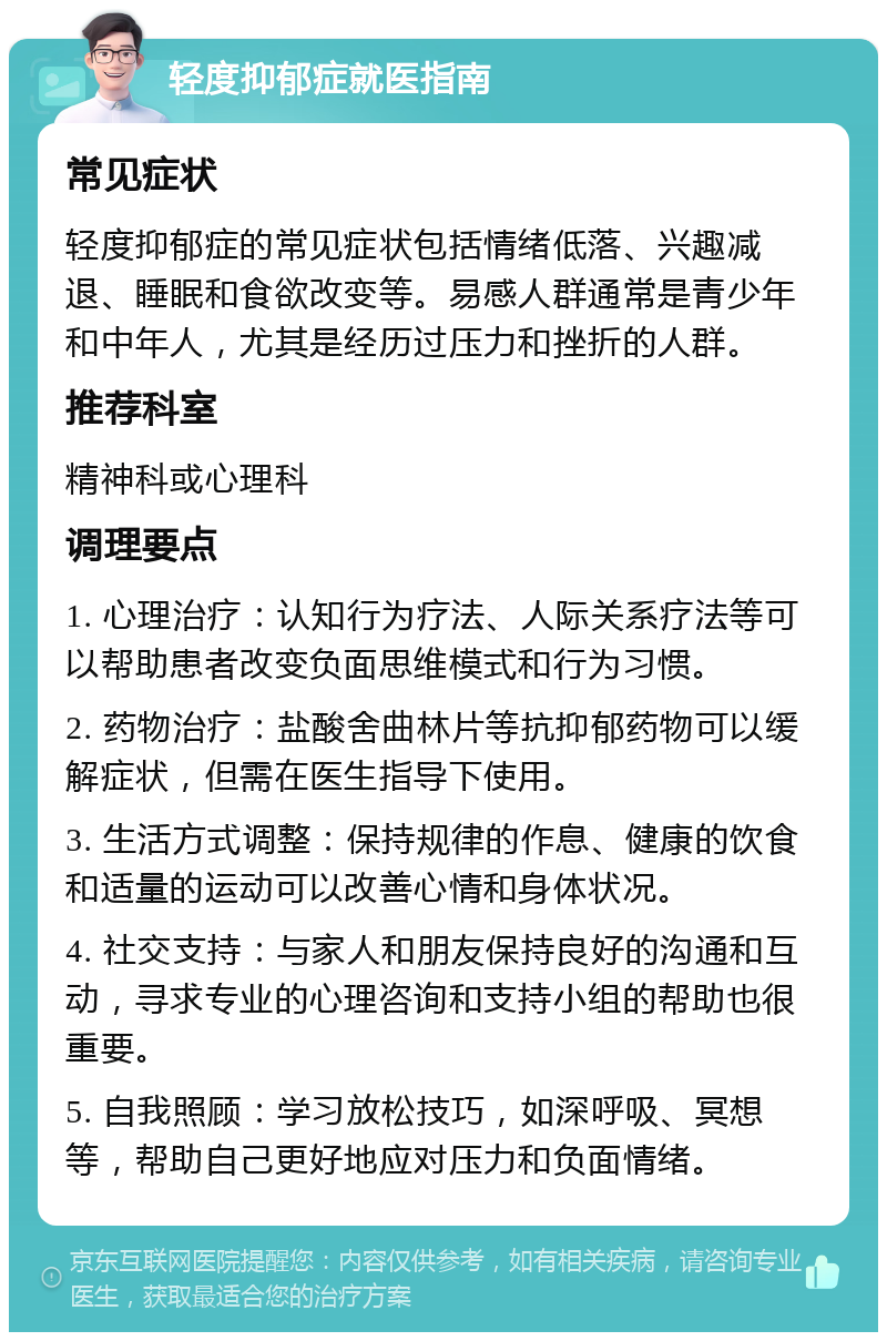 轻度抑郁症就医指南 常见症状 轻度抑郁症的常见症状包括情绪低落、兴趣减退、睡眠和食欲改变等。易感人群通常是青少年和中年人，尤其是经历过压力和挫折的人群。 推荐科室 精神科或心理科 调理要点 1. 心理治疗：认知行为疗法、人际关系疗法等可以帮助患者改变负面思维模式和行为习惯。 2. 药物治疗：盐酸舍曲林片等抗抑郁药物可以缓解症状，但需在医生指导下使用。 3. 生活方式调整：保持规律的作息、健康的饮食和适量的运动可以改善心情和身体状况。 4. 社交支持：与家人和朋友保持良好的沟通和互动，寻求专业的心理咨询和支持小组的帮助也很重要。 5. 自我照顾：学习放松技巧，如深呼吸、冥想等，帮助自己更好地应对压力和负面情绪。