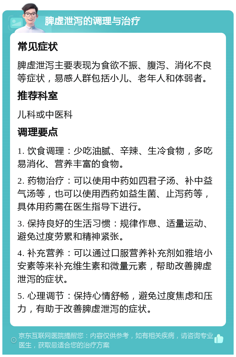 脾虚泄泻的调理与治疗 常见症状 脾虚泄泻主要表现为食欲不振、腹泻、消化不良等症状，易感人群包括小儿、老年人和体弱者。 推荐科室 儿科或中医科 调理要点 1. 饮食调理：少吃油腻、辛辣、生冷食物，多吃易消化、营养丰富的食物。 2. 药物治疗：可以使用中药如四君子汤、补中益气汤等，也可以使用西药如益生菌、止泻药等，具体用药需在医生指导下进行。 3. 保持良好的生活习惯：规律作息、适量运动、避免过度劳累和精神紧张。 4. 补充营养：可以通过口服营养补充剂如雅培小安素等来补充维生素和微量元素，帮助改善脾虚泄泻的症状。 5. 心理调节：保持心情舒畅，避免过度焦虑和压力，有助于改善脾虚泄泻的症状。