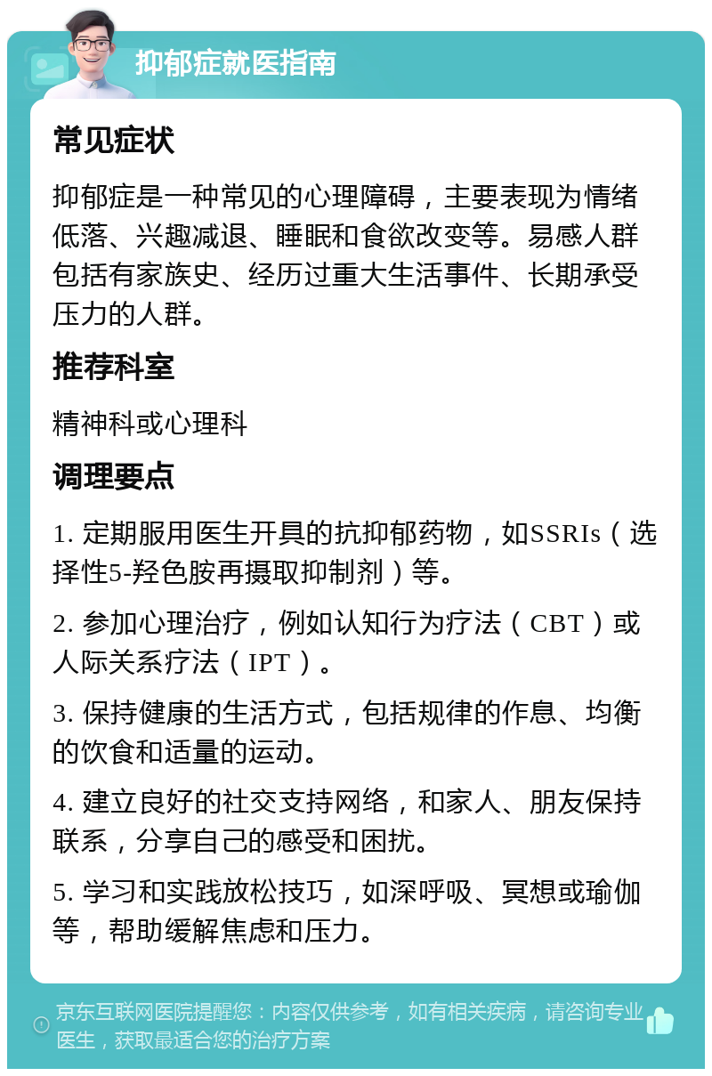 抑郁症就医指南 常见症状 抑郁症是一种常见的心理障碍，主要表现为情绪低落、兴趣减退、睡眠和食欲改变等。易感人群包括有家族史、经历过重大生活事件、长期承受压力的人群。 推荐科室 精神科或心理科 调理要点 1. 定期服用医生开具的抗抑郁药物，如SSRIs（选择性5-羟色胺再摄取抑制剂）等。 2. 参加心理治疗，例如认知行为疗法（CBT）或人际关系疗法（IPT）。 3. 保持健康的生活方式，包括规律的作息、均衡的饮食和适量的运动。 4. 建立良好的社交支持网络，和家人、朋友保持联系，分享自己的感受和困扰。 5. 学习和实践放松技巧，如深呼吸、冥想或瑜伽等，帮助缓解焦虑和压力。