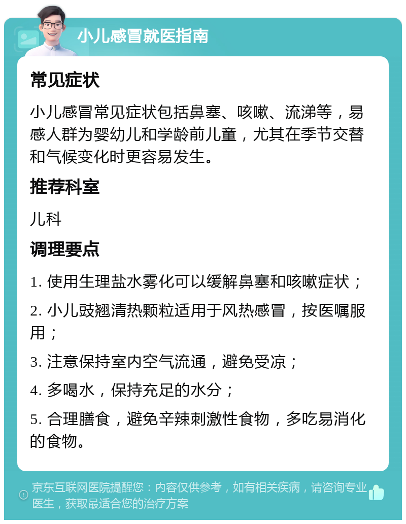 小儿感冒就医指南 常见症状 小儿感冒常见症状包括鼻塞、咳嗽、流涕等，易感人群为婴幼儿和学龄前儿童，尤其在季节交替和气候变化时更容易发生。 推荐科室 儿科 调理要点 1. 使用生理盐水雾化可以缓解鼻塞和咳嗽症状； 2. 小儿豉翘清热颗粒适用于风热感冒，按医嘱服用； 3. 注意保持室内空气流通，避免受凉； 4. 多喝水，保持充足的水分； 5. 合理膳食，避免辛辣刺激性食物，多吃易消化的食物。