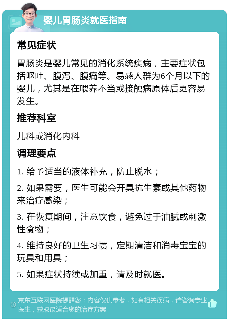 婴儿胃肠炎就医指南 常见症状 胃肠炎是婴儿常见的消化系统疾病，主要症状包括呕吐、腹泻、腹痛等。易感人群为6个月以下的婴儿，尤其是在喂养不当或接触病原体后更容易发生。 推荐科室 儿科或消化内科 调理要点 1. 给予适当的液体补充，防止脱水； 2. 如果需要，医生可能会开具抗生素或其他药物来治疗感染； 3. 在恢复期间，注意饮食，避免过于油腻或刺激性食物； 4. 维持良好的卫生习惯，定期清洁和消毒宝宝的玩具和用具； 5. 如果症状持续或加重，请及时就医。