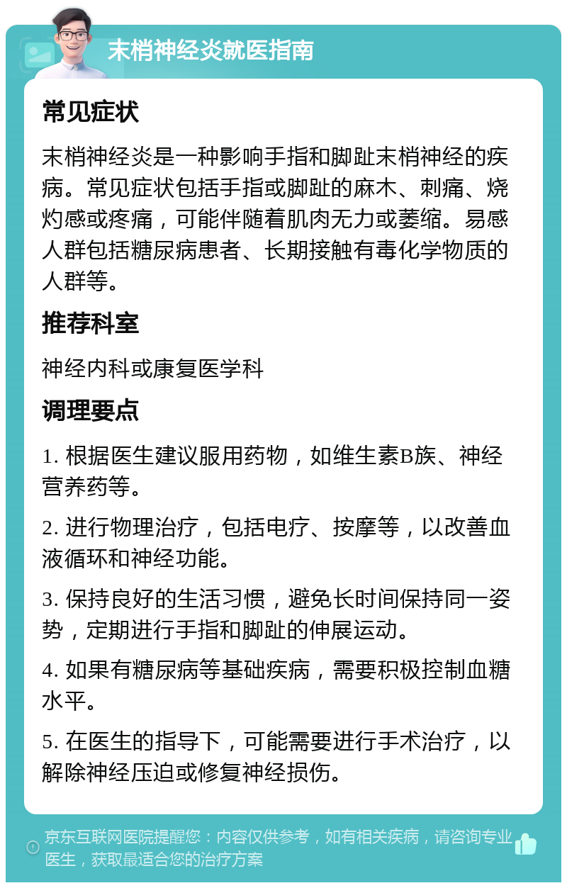 末梢神经炎就医指南 常见症状 末梢神经炎是一种影响手指和脚趾末梢神经的疾病。常见症状包括手指或脚趾的麻木、刺痛、烧灼感或疼痛，可能伴随着肌肉无力或萎缩。易感人群包括糖尿病患者、长期接触有毒化学物质的人群等。 推荐科室 神经内科或康复医学科 调理要点 1. 根据医生建议服用药物，如维生素B族、神经营养药等。 2. 进行物理治疗，包括电疗、按摩等，以改善血液循环和神经功能。 3. 保持良好的生活习惯，避免长时间保持同一姿势，定期进行手指和脚趾的伸展运动。 4. 如果有糖尿病等基础疾病，需要积极控制血糖水平。 5. 在医生的指导下，可能需要进行手术治疗，以解除神经压迫或修复神经损伤。