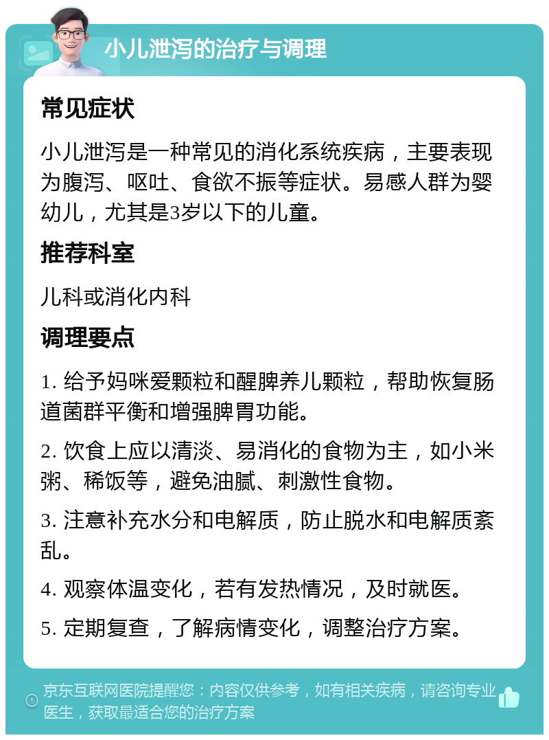 小儿泄泻的治疗与调理 常见症状 小儿泄泻是一种常见的消化系统疾病，主要表现为腹泻、呕吐、食欲不振等症状。易感人群为婴幼儿，尤其是3岁以下的儿童。 推荐科室 儿科或消化内科 调理要点 1. 给予妈咪爱颗粒和醒脾养儿颗粒，帮助恢复肠道菌群平衡和增强脾胃功能。 2. 饮食上应以清淡、易消化的食物为主，如小米粥、稀饭等，避免油腻、刺激性食物。 3. 注意补充水分和电解质，防止脱水和电解质紊乱。 4. 观察体温变化，若有发热情况，及时就医。 5. 定期复查，了解病情变化，调整治疗方案。