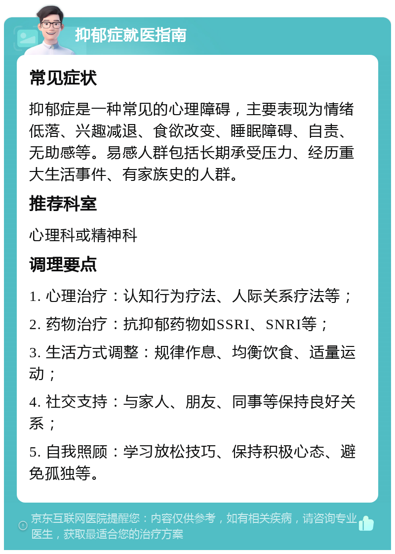 抑郁症就医指南 常见症状 抑郁症是一种常见的心理障碍，主要表现为情绪低落、兴趣减退、食欲改变、睡眠障碍、自责、无助感等。易感人群包括长期承受压力、经历重大生活事件、有家族史的人群。 推荐科室 心理科或精神科 调理要点 1. 心理治疗：认知行为疗法、人际关系疗法等； 2. 药物治疗：抗抑郁药物如SSRI、SNRI等； 3. 生活方式调整：规律作息、均衡饮食、适量运动； 4. 社交支持：与家人、朋友、同事等保持良好关系； 5. 自我照顾：学习放松技巧、保持积极心态、避免孤独等。