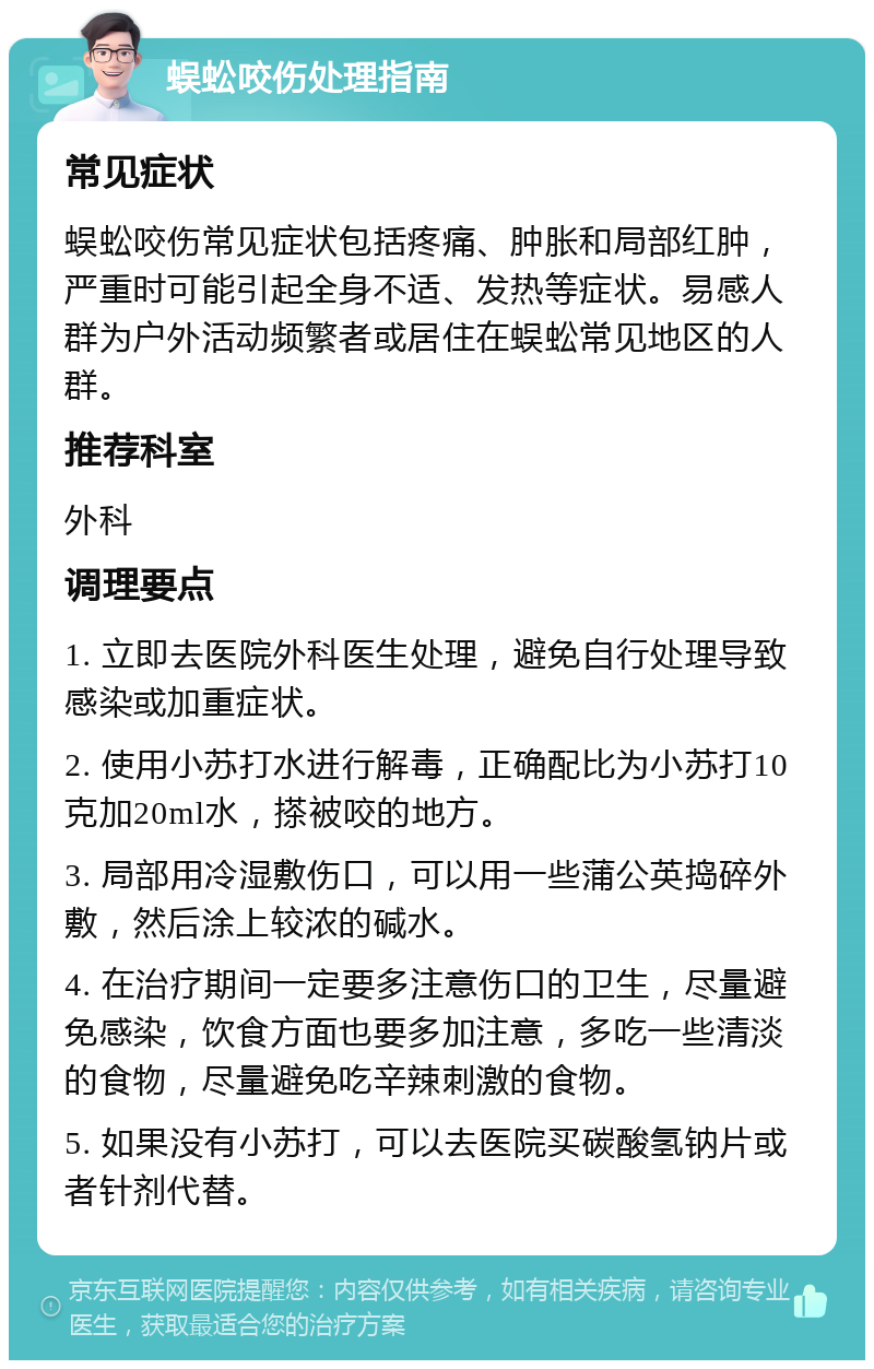 蜈蚣咬伤处理指南 常见症状 蜈蚣咬伤常见症状包括疼痛、肿胀和局部红肿，严重时可能引起全身不适、发热等症状。易感人群为户外活动频繁者或居住在蜈蚣常见地区的人群。 推荐科室 外科 调理要点 1. 立即去医院外科医生处理，避免自行处理导致感染或加重症状。 2. 使用小苏打水进行解毒，正确配比为小苏打10克加20ml水，搽被咬的地方。 3. 局部用冷湿敷伤口，可以用一些蒲公英捣碎外敷，然后涂上较浓的碱水。 4. 在治疗期间一定要多注意伤口的卫生，尽量避免感染，饮食方面也要多加注意，多吃一些清淡的食物，尽量避免吃辛辣刺激的食物。 5. 如果没有小苏打，可以去医院买碳酸氢钠片或者针剂代替。