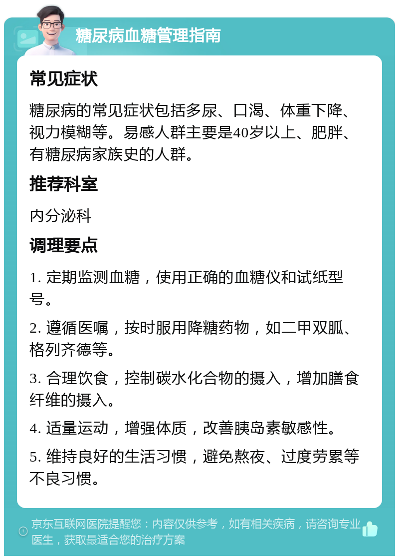 糖尿病血糖管理指南 常见症状 糖尿病的常见症状包括多尿、口渴、体重下降、视力模糊等。易感人群主要是40岁以上、肥胖、有糖尿病家族史的人群。 推荐科室 内分泌科 调理要点 1. 定期监测血糖，使用正确的血糖仪和试纸型号。 2. 遵循医嘱，按时服用降糖药物，如二甲双胍、格列齐德等。 3. 合理饮食，控制碳水化合物的摄入，增加膳食纤维的摄入。 4. 适量运动，增强体质，改善胰岛素敏感性。 5. 维持良好的生活习惯，避免熬夜、过度劳累等不良习惯。