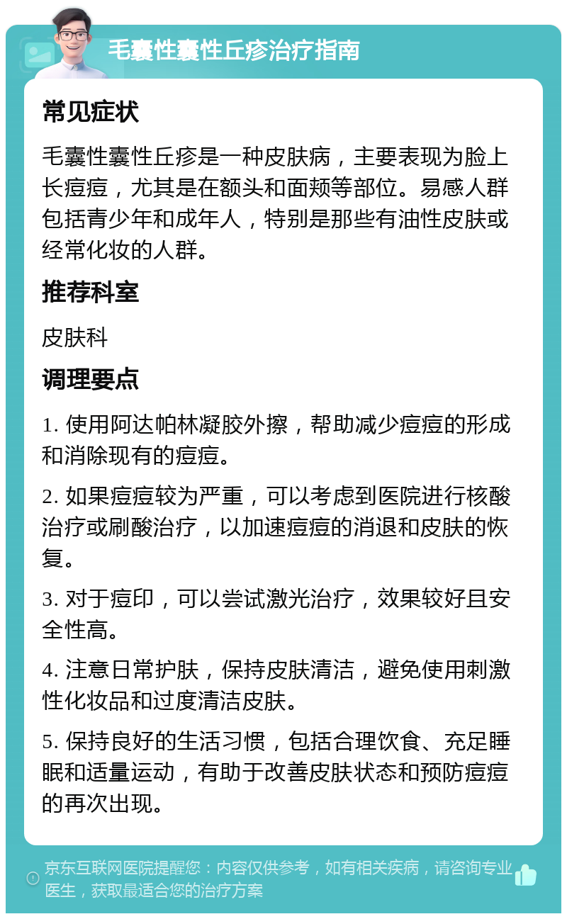 毛囊性囊性丘疹治疗指南 常见症状 毛囊性囊性丘疹是一种皮肤病，主要表现为脸上长痘痘，尤其是在额头和面颊等部位。易感人群包括青少年和成年人，特别是那些有油性皮肤或经常化妆的人群。 推荐科室 皮肤科 调理要点 1. 使用阿达帕林凝胶外擦，帮助减少痘痘的形成和消除现有的痘痘。 2. 如果痘痘较为严重，可以考虑到医院进行核酸治疗或刷酸治疗，以加速痘痘的消退和皮肤的恢复。 3. 对于痘印，可以尝试激光治疗，效果较好且安全性高。 4. 注意日常护肤，保持皮肤清洁，避免使用刺激性化妆品和过度清洁皮肤。 5. 保持良好的生活习惯，包括合理饮食、充足睡眠和适量运动，有助于改善皮肤状态和预防痘痘的再次出现。