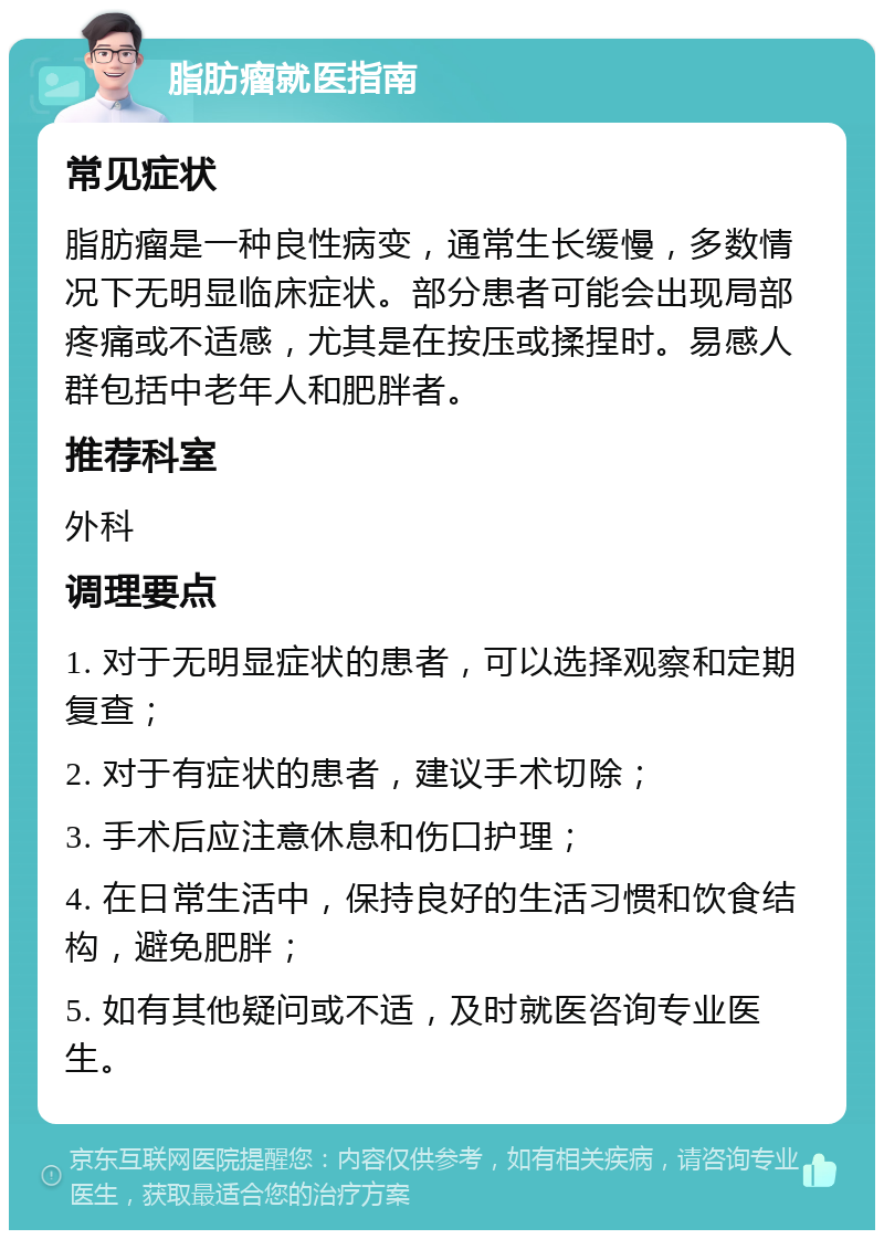 脂肪瘤就医指南 常见症状 脂肪瘤是一种良性病变，通常生长缓慢，多数情况下无明显临床症状。部分患者可能会出现局部疼痛或不适感，尤其是在按压或揉捏时。易感人群包括中老年人和肥胖者。 推荐科室 外科 调理要点 1. 对于无明显症状的患者，可以选择观察和定期复查； 2. 对于有症状的患者，建议手术切除； 3. 手术后应注意休息和伤口护理； 4. 在日常生活中，保持良好的生活习惯和饮食结构，避免肥胖； 5. 如有其他疑问或不适，及时就医咨询专业医生。