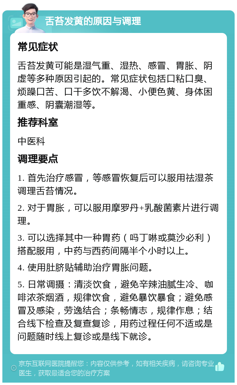 舌苔发黄的原因与调理 常见症状 舌苔发黄可能是湿气重、湿热、感冒、胃胀、阴虚等多种原因引起的。常见症状包括口粘口臭、烦躁口苦、口干多饮不解渴、小便色黄、身体困重感、阴囊潮湿等。 推荐科室 中医科 调理要点 1. 首先治疗感冒，等感冒恢复后可以服用祛湿茶调理舌苔情况。 2. 对于胃胀，可以服用摩罗丹+乳酸菌素片进行调理。 3. 可以选择其中一种胃药（吗丁啉或莫沙必利）搭配服用，中药与西药间隔半个小时以上。 4. 使用肚脐贴辅助治疗胃胀问题。 5. 日常调摄：清淡饮食，避免辛辣油腻生冷、咖啡浓茶烟酒，规律饮食，避免暴饮暴食；避免感冒及感染，劳逸结合；条畅情志，规律作息；结合线下检查及复查复诊，用药过程任何不适或是问题随时线上复诊或是线下就诊。