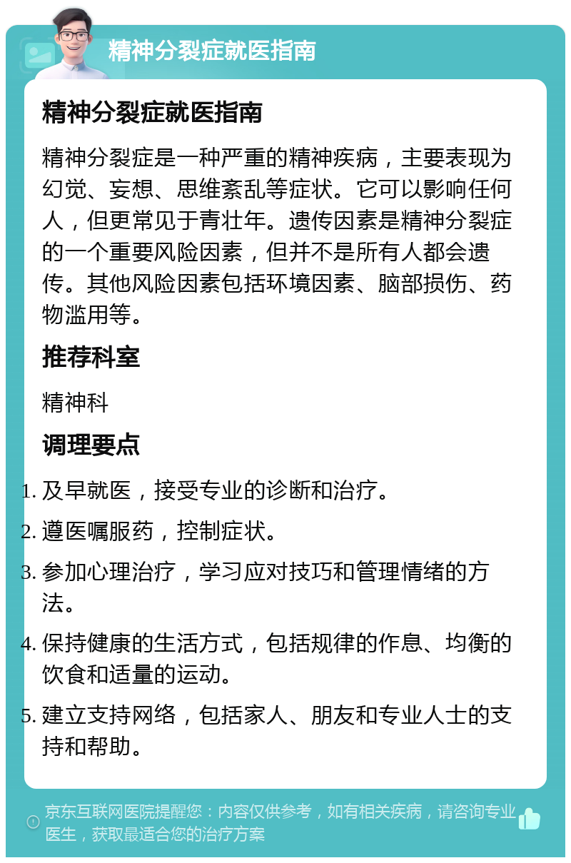 精神分裂症就医指南 精神分裂症就医指南 精神分裂症是一种严重的精神疾病，主要表现为幻觉、妄想、思维紊乱等症状。它可以影响任何人，但更常见于青壮年。遗传因素是精神分裂症的一个重要风险因素，但并不是所有人都会遗传。其他风险因素包括环境因素、脑部损伤、药物滥用等。 推荐科室 精神科 调理要点 及早就医，接受专业的诊断和治疗。 遵医嘱服药，控制症状。 参加心理治疗，学习应对技巧和管理情绪的方法。 保持健康的生活方式，包括规律的作息、均衡的饮食和适量的运动。 建立支持网络，包括家人、朋友和专业人士的支持和帮助。