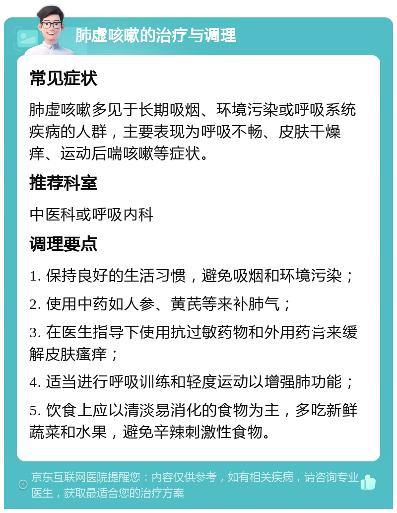 肺虚咳嗽的治疗与调理 常见症状 肺虚咳嗽多见于长期吸烟、环境污染或呼吸系统疾病的人群，主要表现为呼吸不畅、皮肤干燥痒、运动后喘咳嗽等症状。 推荐科室 中医科或呼吸内科 调理要点 1. 保持良好的生活习惯，避免吸烟和环境污染； 2. 使用中药如人参、黄芪等来补肺气； 3. 在医生指导下使用抗过敏药物和外用药膏来缓解皮肤瘙痒； 4. 适当进行呼吸训练和轻度运动以增强肺功能； 5. 饮食上应以清淡易消化的食物为主，多吃新鲜蔬菜和水果，避免辛辣刺激性食物。