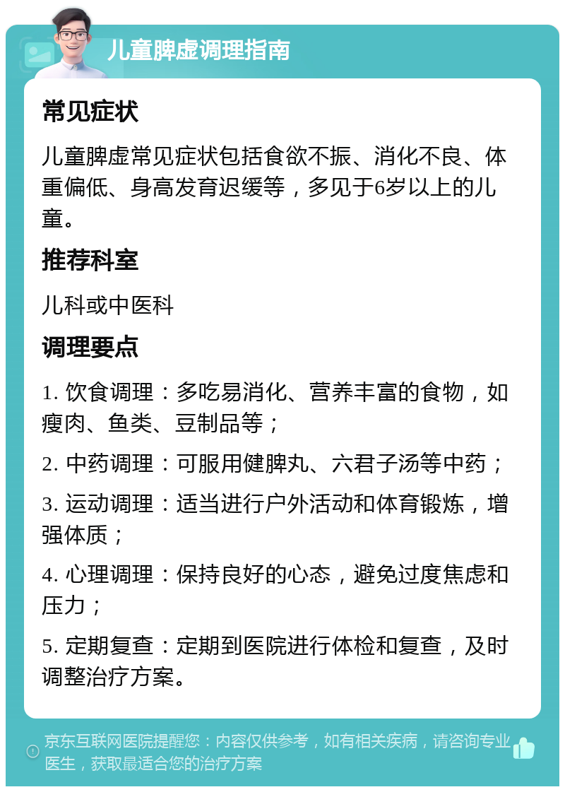 儿童脾虚调理指南 常见症状 儿童脾虚常见症状包括食欲不振、消化不良、体重偏低、身高发育迟缓等，多见于6岁以上的儿童。 推荐科室 儿科或中医科 调理要点 1. 饮食调理：多吃易消化、营养丰富的食物，如瘦肉、鱼类、豆制品等； 2. 中药调理：可服用健脾丸、六君子汤等中药； 3. 运动调理：适当进行户外活动和体育锻炼，增强体质； 4. 心理调理：保持良好的心态，避免过度焦虑和压力； 5. 定期复查：定期到医院进行体检和复查，及时调整治疗方案。