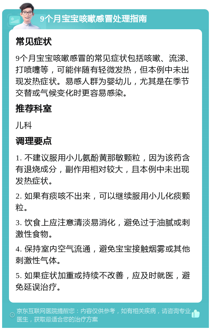 9个月宝宝咳嗽感冒处理指南 常见症状 9个月宝宝咳嗽感冒的常见症状包括咳嗽、流涕、打喷嚏等，可能伴随有轻微发热，但本例中未出现发热症状。易感人群为婴幼儿，尤其是在季节交替或气候变化时更容易感染。 推荐科室 儿科 调理要点 1. 不建议服用小儿氨酚黄那敏颗粒，因为该药含有退烧成分，副作用相对较大，且本例中未出现发热症状。 2. 如果有痰咳不出来，可以继续服用小儿化痰颗粒。 3. 饮食上应注意清淡易消化，避免过于油腻或刺激性食物。 4. 保持室内空气流通，避免宝宝接触烟雾或其他刺激性气体。 5. 如果症状加重或持续不改善，应及时就医，避免延误治疗。