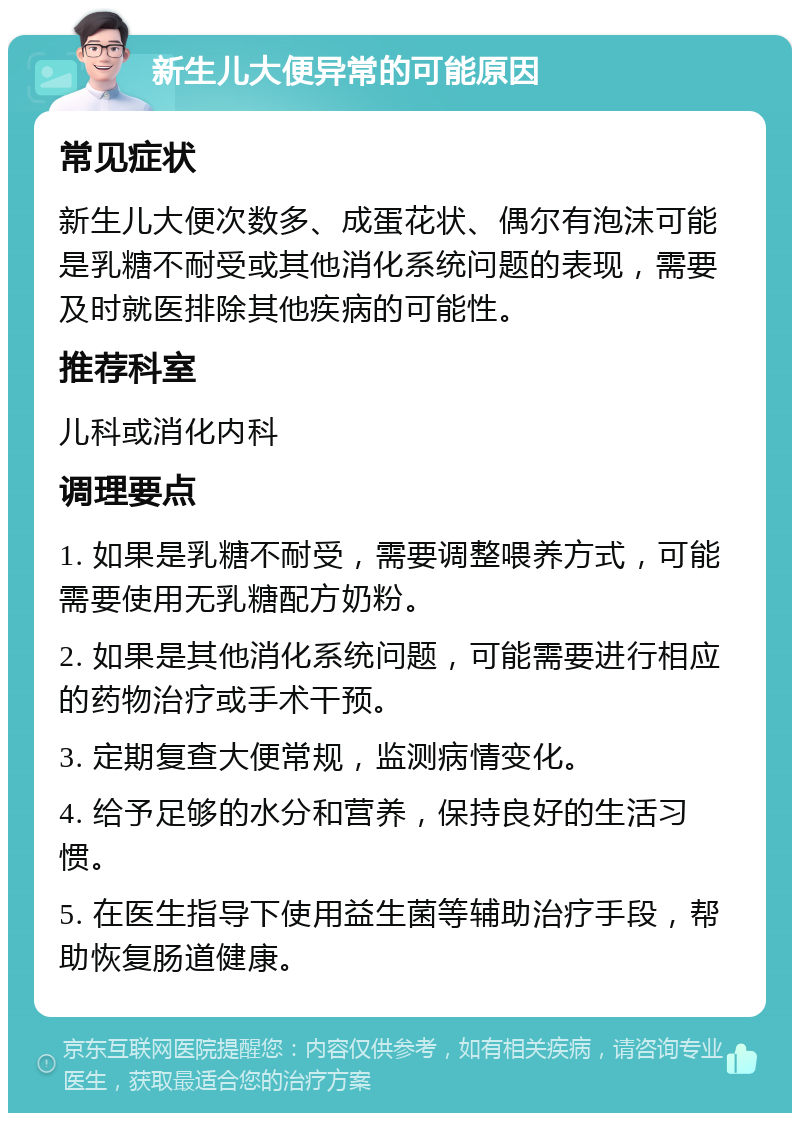 新生儿大便异常的可能原因 常见症状 新生儿大便次数多、成蛋花状、偶尔有泡沫可能是乳糖不耐受或其他消化系统问题的表现，需要及时就医排除其他疾病的可能性。 推荐科室 儿科或消化内科 调理要点 1. 如果是乳糖不耐受，需要调整喂养方式，可能需要使用无乳糖配方奶粉。 2. 如果是其他消化系统问题，可能需要进行相应的药物治疗或手术干预。 3. 定期复查大便常规，监测病情变化。 4. 给予足够的水分和营养，保持良好的生活习惯。 5. 在医生指导下使用益生菌等辅助治疗手段，帮助恢复肠道健康。