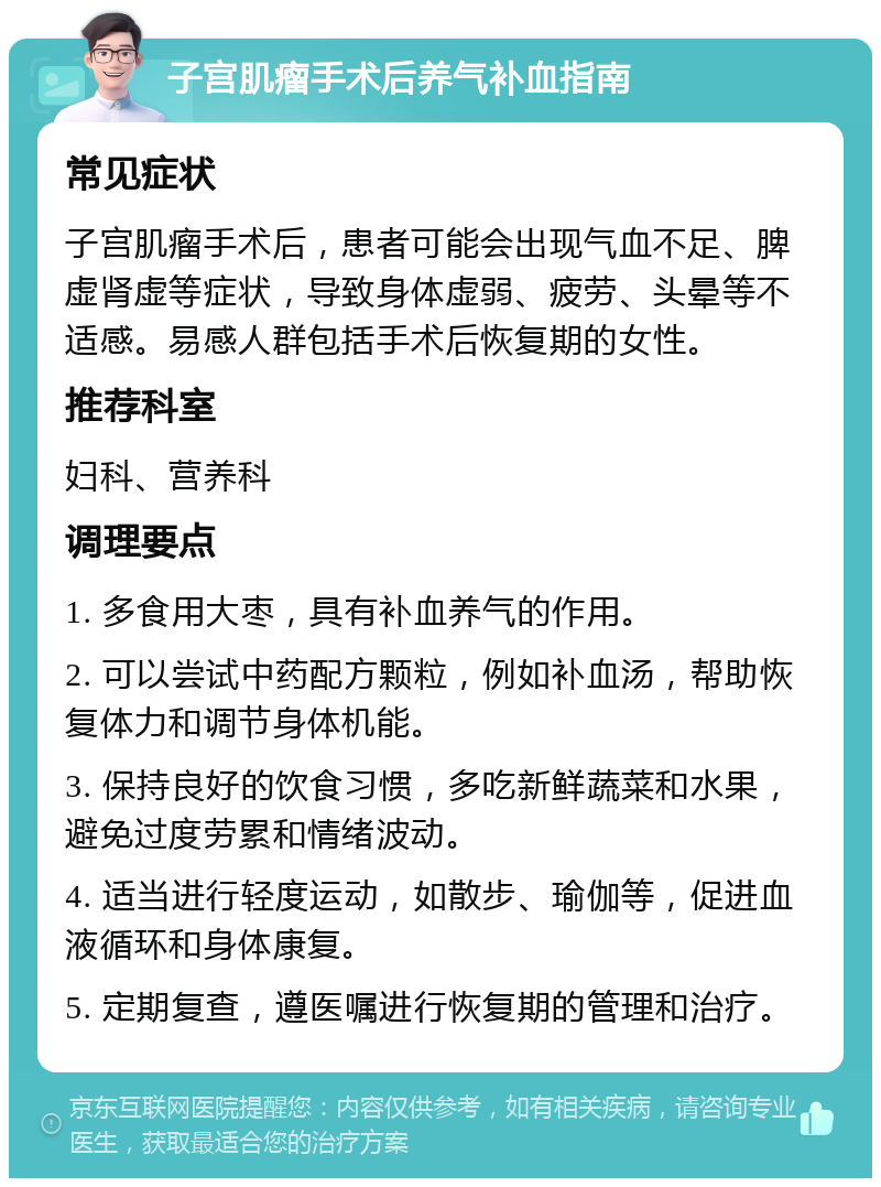 子宫肌瘤手术后养气补血指南 常见症状 子宫肌瘤手术后，患者可能会出现气血不足、脾虚肾虚等症状，导致身体虚弱、疲劳、头晕等不适感。易感人群包括手术后恢复期的女性。 推荐科室 妇科、营养科 调理要点 1. 多食用大枣，具有补血养气的作用。 2. 可以尝试中药配方颗粒，例如补血汤，帮助恢复体力和调节身体机能。 3. 保持良好的饮食习惯，多吃新鲜蔬菜和水果，避免过度劳累和情绪波动。 4. 适当进行轻度运动，如散步、瑜伽等，促进血液循环和身体康复。 5. 定期复查，遵医嘱进行恢复期的管理和治疗。