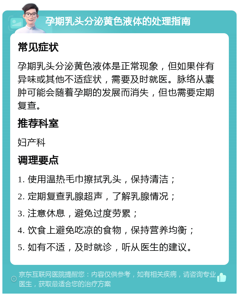 孕期乳头分泌黄色液体的处理指南 常见症状 孕期乳头分泌黄色液体是正常现象，但如果伴有异味或其他不适症状，需要及时就医。脉络从囊肿可能会随着孕期的发展而消失，但也需要定期复查。 推荐科室 妇产科 调理要点 1. 使用温热毛巾擦拭乳头，保持清洁； 2. 定期复查乳腺超声，了解乳腺情况； 3. 注意休息，避免过度劳累； 4. 饮食上避免吃凉的食物，保持营养均衡； 5. 如有不适，及时就诊，听从医生的建议。