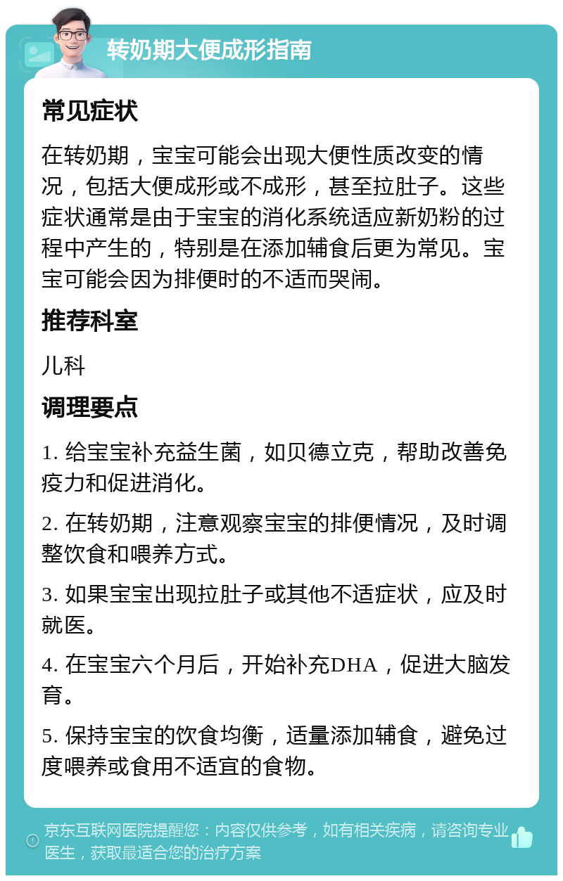 转奶期大便成形指南 常见症状 在转奶期，宝宝可能会出现大便性质改变的情况，包括大便成形或不成形，甚至拉肚子。这些症状通常是由于宝宝的消化系统适应新奶粉的过程中产生的，特别是在添加辅食后更为常见。宝宝可能会因为排便时的不适而哭闹。 推荐科室 儿科 调理要点 1. 给宝宝补充益生菌，如贝德立克，帮助改善免疫力和促进消化。 2. 在转奶期，注意观察宝宝的排便情况，及时调整饮食和喂养方式。 3. 如果宝宝出现拉肚子或其他不适症状，应及时就医。 4. 在宝宝六个月后，开始补充DHA，促进大脑发育。 5. 保持宝宝的饮食均衡，适量添加辅食，避免过度喂养或食用不适宜的食物。