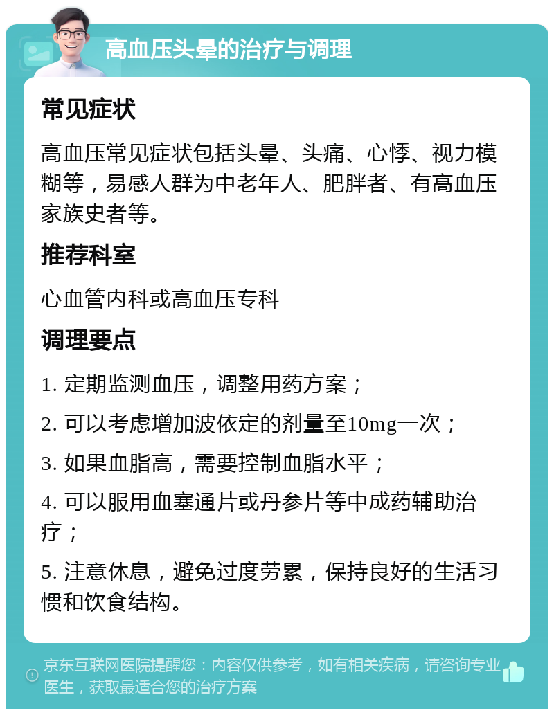 高血压头晕的治疗与调理 常见症状 高血压常见症状包括头晕、头痛、心悸、视力模糊等，易感人群为中老年人、肥胖者、有高血压家族史者等。 推荐科室 心血管内科或高血压专科 调理要点 1. 定期监测血压，调整用药方案； 2. 可以考虑增加波依定的剂量至10mg一次； 3. 如果血脂高，需要控制血脂水平； 4. 可以服用血塞通片或丹参片等中成药辅助治疗； 5. 注意休息，避免过度劳累，保持良好的生活习惯和饮食结构。