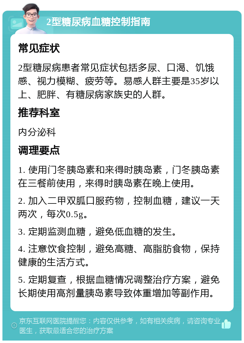 2型糖尿病血糖控制指南 常见症状 2型糖尿病患者常见症状包括多尿、口渴、饥饿感、视力模糊、疲劳等。易感人群主要是35岁以上、肥胖、有糖尿病家族史的人群。 推荐科室 内分泌科 调理要点 1. 使用门冬胰岛素和来得时胰岛素，门冬胰岛素在三餐前使用，来得时胰岛素在晚上使用。 2. 加入二甲双胍口服药物，控制血糖，建议一天两次，每次0.5g。 3. 定期监测血糖，避免低血糖的发生。 4. 注意饮食控制，避免高糖、高脂肪食物，保持健康的生活方式。 5. 定期复查，根据血糖情况调整治疗方案，避免长期使用高剂量胰岛素导致体重增加等副作用。