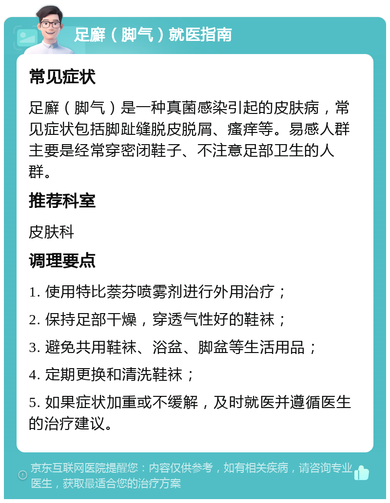 足廯（脚气）就医指南 常见症状 足廯（脚气）是一种真菌感染引起的皮肤病，常见症状包括脚趾缝脱皮脱屑、瘙痒等。易感人群主要是经常穿密闭鞋子、不注意足部卫生的人群。 推荐科室 皮肤科 调理要点 1. 使用特比萘芬喷雾剂进行外用治疗； 2. 保持足部干燥，穿透气性好的鞋袜； 3. 避免共用鞋袜、浴盆、脚盆等生活用品； 4. 定期更换和清洗鞋袜； 5. 如果症状加重或不缓解，及时就医并遵循医生的治疗建议。