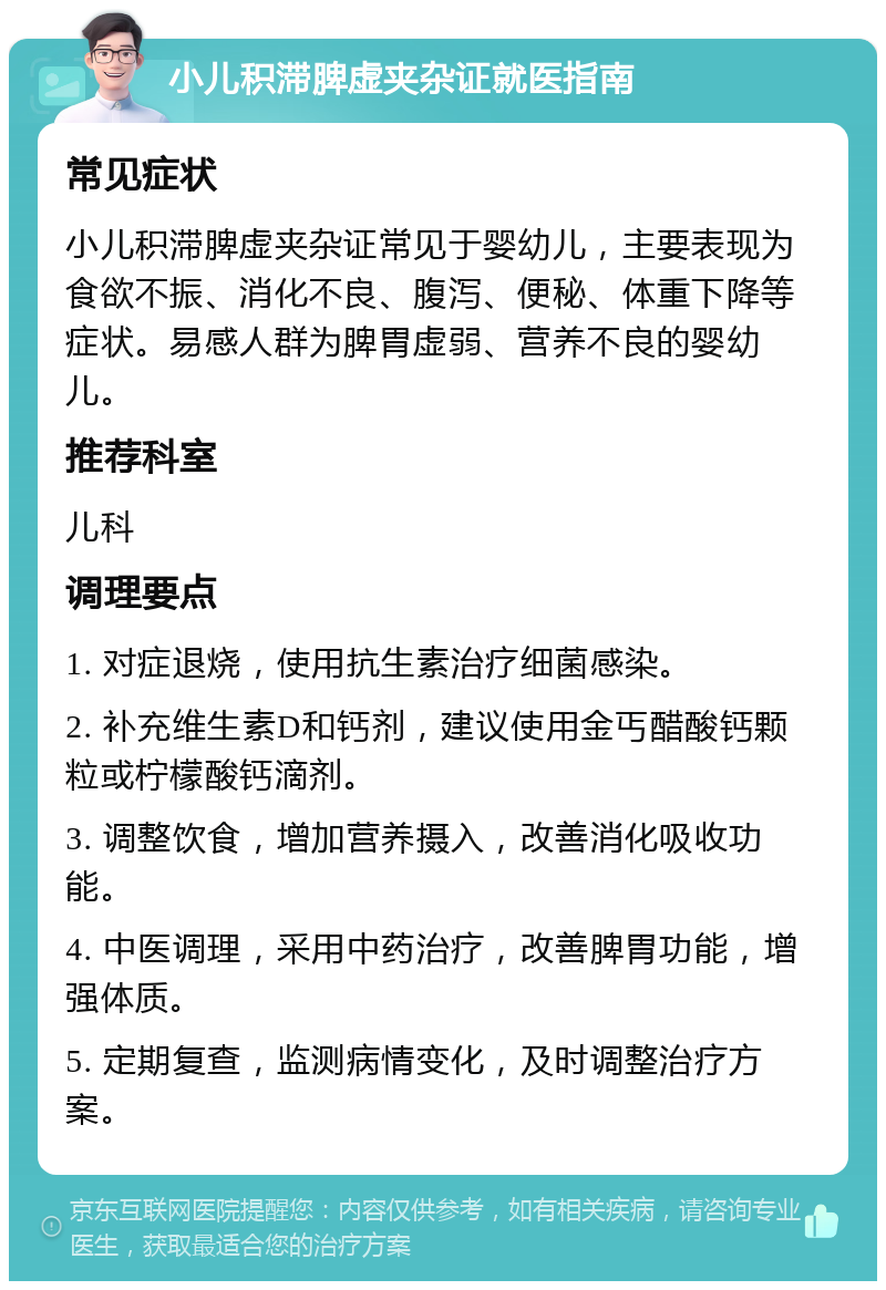 小儿积滞脾虚夹杂证就医指南 常见症状 小儿积滞脾虚夹杂证常见于婴幼儿，主要表现为食欲不振、消化不良、腹泻、便秘、体重下降等症状。易感人群为脾胃虚弱、营养不良的婴幼儿。 推荐科室 儿科 调理要点 1. 对症退烧，使用抗生素治疗细菌感染。 2. 补充维生素D和钙剂，建议使用金丐醋酸钙颗粒或柠檬酸钙滴剂。 3. 调整饮食，增加营养摄入，改善消化吸收功能。 4. 中医调理，采用中药治疗，改善脾胃功能，增强体质。 5. 定期复查，监测病情变化，及时调整治疗方案。