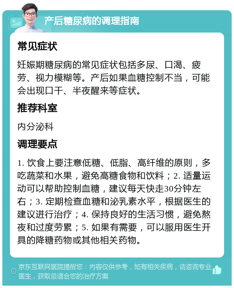 产后糖尿病的调理指南 常见症状 妊娠期糖尿病的常见症状包括多尿、口渴、疲劳、视力模糊等。产后如果血糖控制不当，可能会出现口干、半夜醒来等症状。 推荐科室 内分泌科 调理要点 1. 饮食上要注意低糖、低脂、高纤维的原则，多吃蔬菜和水果，避免高糖食物和饮料；2. 适量运动可以帮助控制血糖，建议每天快走30分钟左右；3. 定期检查血糖和泌乳素水平，根据医生的建议进行治疗；4. 保持良好的生活习惯，避免熬夜和过度劳累；5. 如果有需要，可以服用医生开具的降糖药物或其他相关药物。