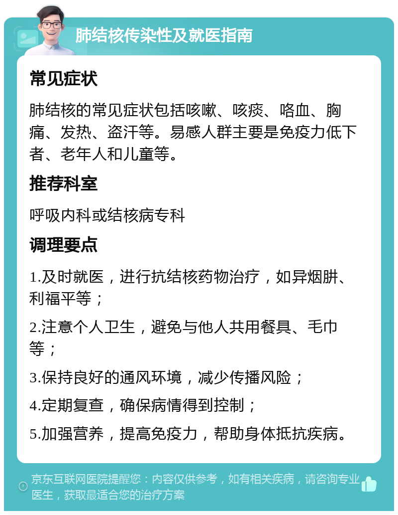 肺结核传染性及就医指南 常见症状 肺结核的常见症状包括咳嗽、咳痰、咯血、胸痛、发热、盗汗等。易感人群主要是免疫力低下者、老年人和儿童等。 推荐科室 呼吸内科或结核病专科 调理要点 1.及时就医，进行抗结核药物治疗，如异烟肼、利福平等； 2.注意个人卫生，避免与他人共用餐具、毛巾等； 3.保持良好的通风环境，减少传播风险； 4.定期复查，确保病情得到控制； 5.加强营养，提高免疫力，帮助身体抵抗疾病。