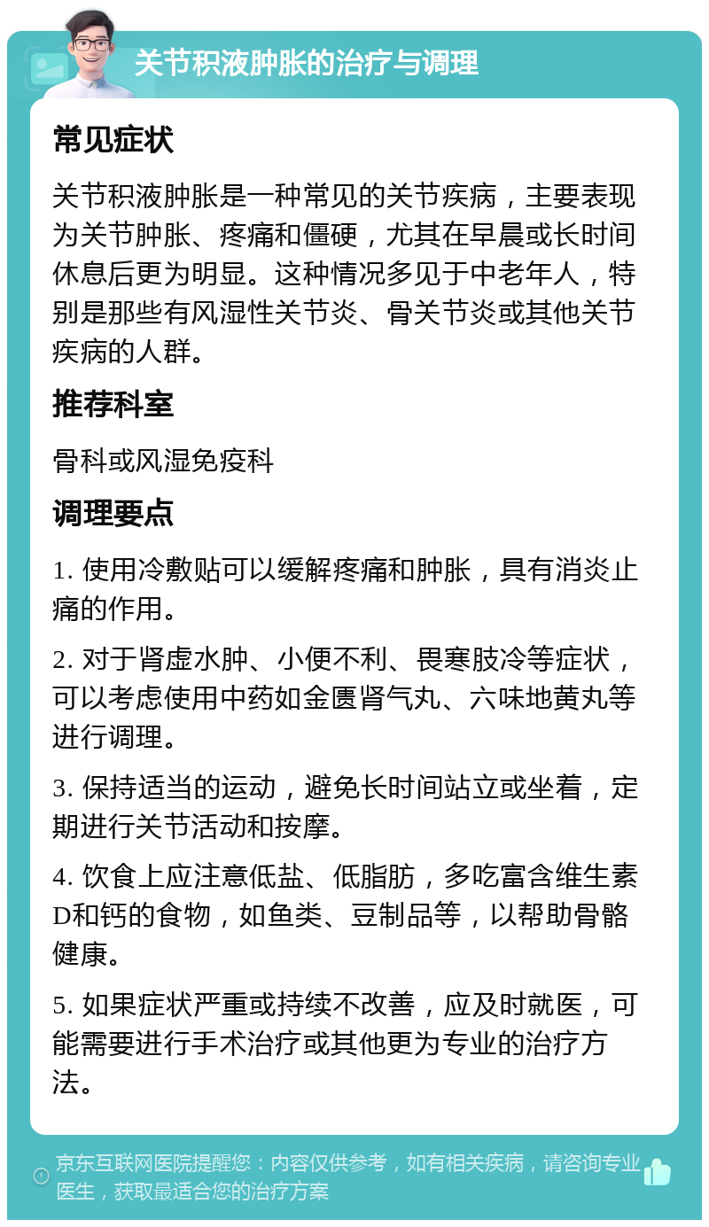 关节积液肿胀的治疗与调理 常见症状 关节积液肿胀是一种常见的关节疾病，主要表现为关节肿胀、疼痛和僵硬，尤其在早晨或长时间休息后更为明显。这种情况多见于中老年人，特别是那些有风湿性关节炎、骨关节炎或其他关节疾病的人群。 推荐科室 骨科或风湿免疫科 调理要点 1. 使用冷敷贴可以缓解疼痛和肿胀，具有消炎止痛的作用。 2. 对于肾虚水肿、小便不利、畏寒肢冷等症状，可以考虑使用中药如金匮肾气丸、六味地黄丸等进行调理。 3. 保持适当的运动，避免长时间站立或坐着，定期进行关节活动和按摩。 4. 饮食上应注意低盐、低脂肪，多吃富含维生素D和钙的食物，如鱼类、豆制品等，以帮助骨骼健康。 5. 如果症状严重或持续不改善，应及时就医，可能需要进行手术治疗或其他更为专业的治疗方法。