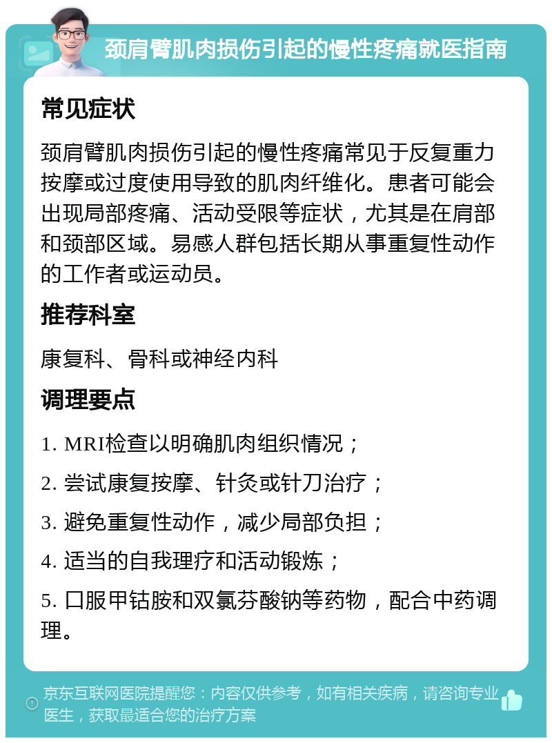 颈肩臂肌肉损伤引起的慢性疼痛就医指南 常见症状 颈肩臂肌肉损伤引起的慢性疼痛常见于反复重力按摩或过度使用导致的肌肉纤维化。患者可能会出现局部疼痛、活动受限等症状，尤其是在肩部和颈部区域。易感人群包括长期从事重复性动作的工作者或运动员。 推荐科室 康复科、骨科或神经内科 调理要点 1. MRI检查以明确肌肉组织情况； 2. 尝试康复按摩、针灸或针刀治疗； 3. 避免重复性动作，减少局部负担； 4. 适当的自我理疗和活动锻炼； 5. 口服甲钴胺和双氯芬酸钠等药物，配合中药调理。