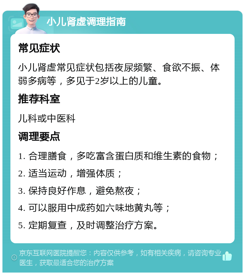 小儿肾虚调理指南 常见症状 小儿肾虚常见症状包括夜尿频繁、食欲不振、体弱多病等，多见于2岁以上的儿童。 推荐科室 儿科或中医科 调理要点 1. 合理膳食，多吃富含蛋白质和维生素的食物； 2. 适当运动，增强体质； 3. 保持良好作息，避免熬夜； 4. 可以服用中成药如六味地黄丸等； 5. 定期复查，及时调整治疗方案。