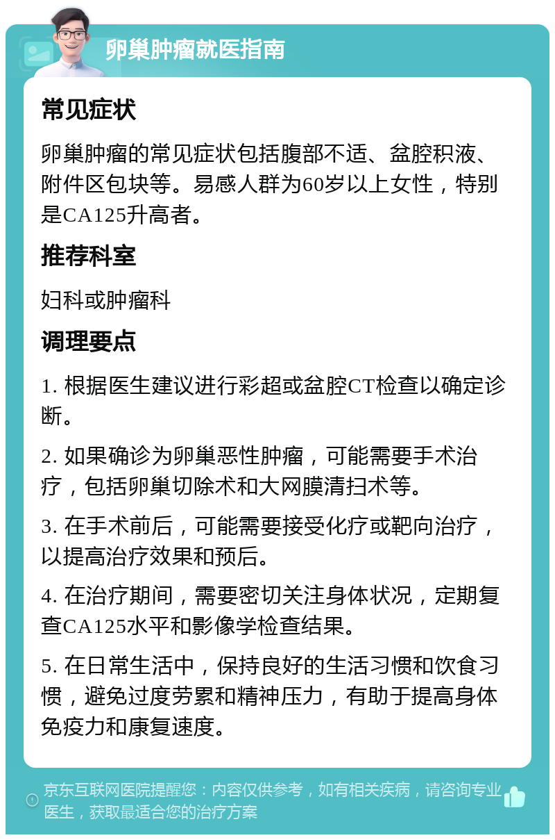 卵巢肿瘤就医指南 常见症状 卵巢肿瘤的常见症状包括腹部不适、盆腔积液、附件区包块等。易感人群为60岁以上女性，特别是CA125升高者。 推荐科室 妇科或肿瘤科 调理要点 1. 根据医生建议进行彩超或盆腔CT检查以确定诊断。 2. 如果确诊为卵巢恶性肿瘤，可能需要手术治疗，包括卵巢切除术和大网膜清扫术等。 3. 在手术前后，可能需要接受化疗或靶向治疗，以提高治疗效果和预后。 4. 在治疗期间，需要密切关注身体状况，定期复查CA125水平和影像学检查结果。 5. 在日常生活中，保持良好的生活习惯和饮食习惯，避免过度劳累和精神压力，有助于提高身体免疫力和康复速度。