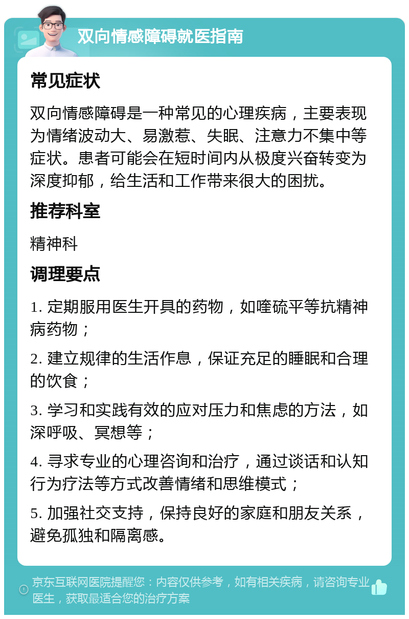 双向情感障碍就医指南 常见症状 双向情感障碍是一种常见的心理疾病，主要表现为情绪波动大、易激惹、失眠、注意力不集中等症状。患者可能会在短时间内从极度兴奋转变为深度抑郁，给生活和工作带来很大的困扰。 推荐科室 精神科 调理要点 1. 定期服用医生开具的药物，如喹硫平等抗精神病药物； 2. 建立规律的生活作息，保证充足的睡眠和合理的饮食； 3. 学习和实践有效的应对压力和焦虑的方法，如深呼吸、冥想等； 4. 寻求专业的心理咨询和治疗，通过谈话和认知行为疗法等方式改善情绪和思维模式； 5. 加强社交支持，保持良好的家庭和朋友关系，避免孤独和隔离感。