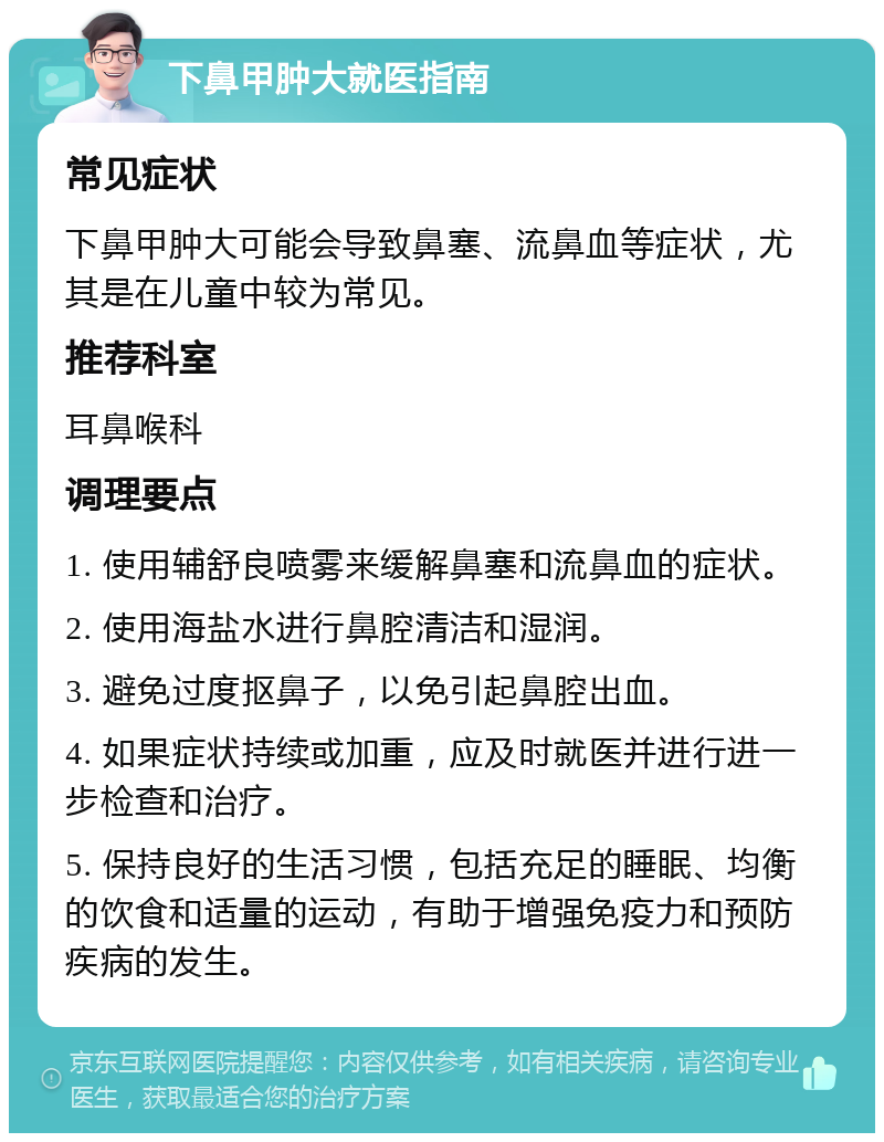 下鼻甲肿大就医指南 常见症状 下鼻甲肿大可能会导致鼻塞、流鼻血等症状，尤其是在儿童中较为常见。 推荐科室 耳鼻喉科 调理要点 1. 使用辅舒良喷雾来缓解鼻塞和流鼻血的症状。 2. 使用海盐水进行鼻腔清洁和湿润。 3. 避免过度抠鼻子，以免引起鼻腔出血。 4. 如果症状持续或加重，应及时就医并进行进一步检查和治疗。 5. 保持良好的生活习惯，包括充足的睡眠、均衡的饮食和适量的运动，有助于增强免疫力和预防疾病的发生。