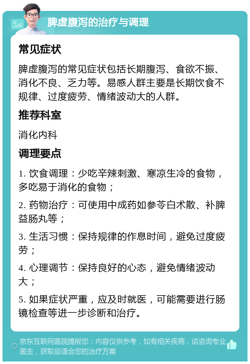 脾虚腹泻的治疗与调理 常见症状 脾虚腹泻的常见症状包括长期腹泻、食欲不振、消化不良、乏力等。易感人群主要是长期饮食不规律、过度疲劳、情绪波动大的人群。 推荐科室 消化内科 调理要点 1. 饮食调理：少吃辛辣刺激、寒凉生冷的食物，多吃易于消化的食物； 2. 药物治疗：可使用中成药如参苓白术散、补脾益肠丸等； 3. 生活习惯：保持规律的作息时间，避免过度疲劳； 4. 心理调节：保持良好的心态，避免情绪波动大； 5. 如果症状严重，应及时就医，可能需要进行肠镜检查等进一步诊断和治疗。