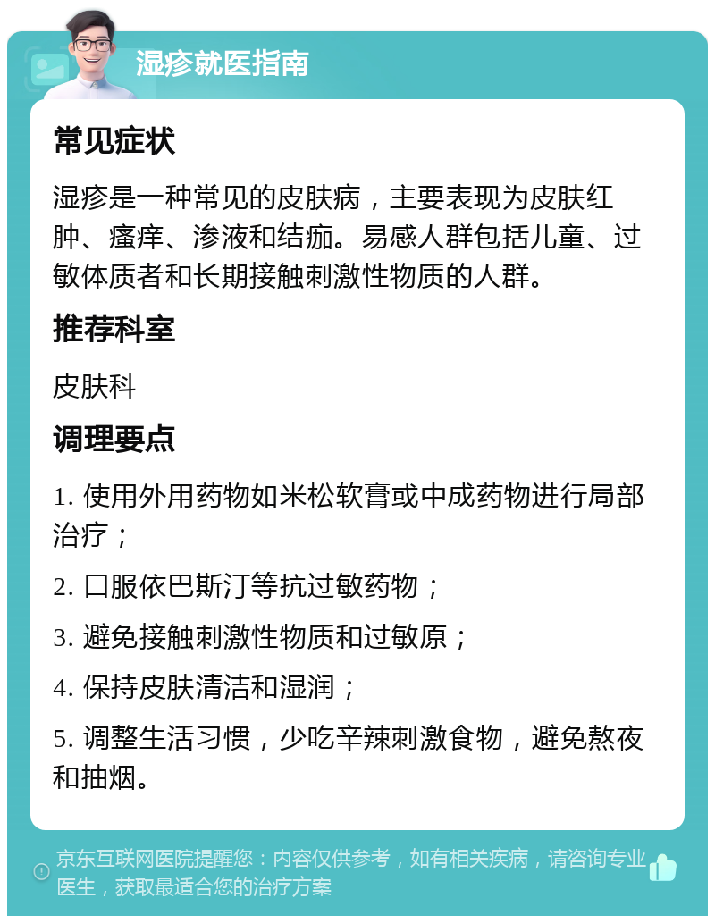 湿疹就医指南 常见症状 湿疹是一种常见的皮肤病，主要表现为皮肤红肿、瘙痒、渗液和结痂。易感人群包括儿童、过敏体质者和长期接触刺激性物质的人群。 推荐科室 皮肤科 调理要点 1. 使用外用药物如米松软膏或中成药物进行局部治疗； 2. 口服依巴斯汀等抗过敏药物； 3. 避免接触刺激性物质和过敏原； 4. 保持皮肤清洁和湿润； 5. 调整生活习惯，少吃辛辣刺激食物，避免熬夜和抽烟。