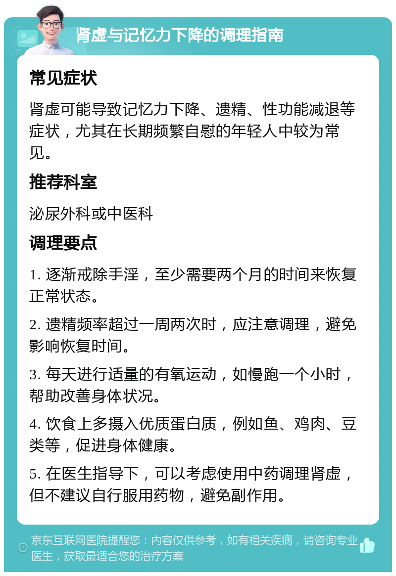 肾虚与记忆力下降的调理指南 常见症状 肾虚可能导致记忆力下降、遗精、性功能减退等症状，尤其在长期频繁自慰的年轻人中较为常见。 推荐科室 泌尿外科或中医科 调理要点 1. 逐渐戒除手淫，至少需要两个月的时间来恢复正常状态。 2. 遗精频率超过一周两次时，应注意调理，避免影响恢复时间。 3. 每天进行适量的有氧运动，如慢跑一个小时，帮助改善身体状况。 4. 饮食上多摄入优质蛋白质，例如鱼、鸡肉、豆类等，促进身体健康。 5. 在医生指导下，可以考虑使用中药调理肾虚，但不建议自行服用药物，避免副作用。