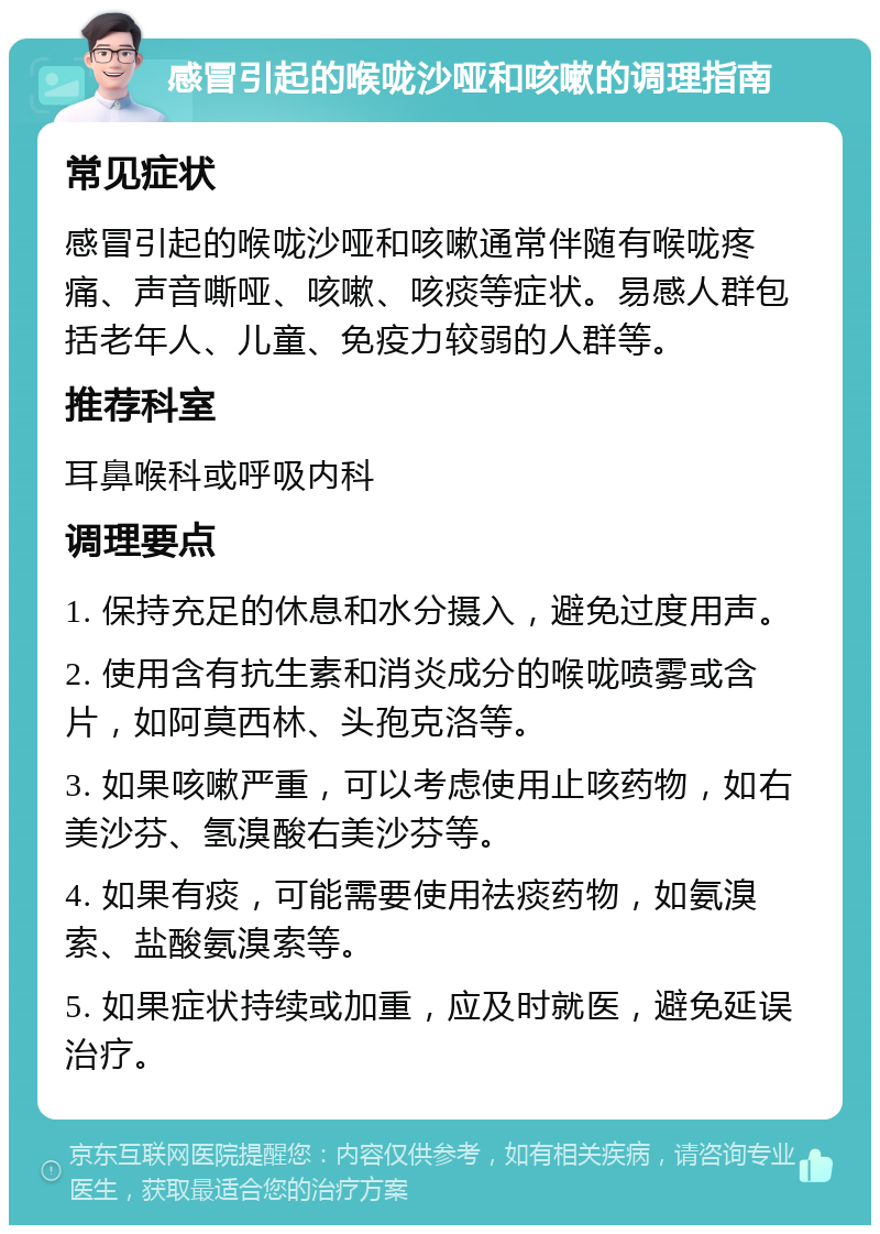 感冒引起的喉咙沙哑和咳嗽的调理指南 常见症状 感冒引起的喉咙沙哑和咳嗽通常伴随有喉咙疼痛、声音嘶哑、咳嗽、咳痰等症状。易感人群包括老年人、儿童、免疫力较弱的人群等。 推荐科室 耳鼻喉科或呼吸内科 调理要点 1. 保持充足的休息和水分摄入，避免过度用声。 2. 使用含有抗生素和消炎成分的喉咙喷雾或含片，如阿莫西林、头孢克洛等。 3. 如果咳嗽严重，可以考虑使用止咳药物，如右美沙芬、氢溴酸右美沙芬等。 4. 如果有痰，可能需要使用祛痰药物，如氨溴索、盐酸氨溴索等。 5. 如果症状持续或加重，应及时就医，避免延误治疗。